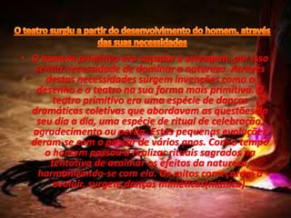 • O homem primitivo era caçador e selvagem, por isso
sentia necessidade de dominar a natureza. Através
destas necessidades surgem invenções como o
desenho e o teatro na sua forma mais primitiva. O
teatro primitivo era uma espécie de danças
dramáticas coletivas que abordavam as questões do
seu dia a dia, uma espécie de ritual de celebração,
agradecimento ou perda. Estas pequenas evoluções
deram-se com o passar de vários anos. Com o tempo
o homem passou a realizar rituais sagrados na
tentativa de acalmar os efeitos da natureza,
harmonizando-se com ela. Os mitos começaram a
evoluir, surgem danças miméticas(mimica).
 