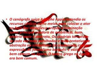 • O cenógrafo suíço Adolphe Appia entendia os
recursos cênicos como meios para colocar o ator
no foco das atenções e propôs a iluminação
como principal criadora de ambiência, num
cenário vazio e abstrato. Os cenários tornaram-
se cada vez mais detalhados e toda tentativa de
abstração ou simbolismo foi condenada, como
expressão de formalismo burguês e vazio, algo
bem comum na época. O teatro grego na época
era bem comum.
 