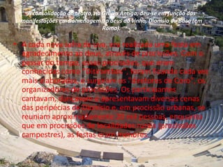 A consolidação do teatro, na Grécia Antiga, deu-se em função das
manifestações em homenagem ao deus do vinho, Dionisio ou Baco (em
Roma).
• A cada nova safra de uva, era realizada uma festa em
agradecimento ao deus, através de procissões. Com o
passar do tempo, essas procissões, que eram
conhecidas como "Ditirambos", foram ficando cada vez
mais elaboradas, e surgiram os "diretores de Coro", os
organizadores de procissões. Os participantes
cantavam, dançavam e apresentavam diversas cenas
das peripécias de Dionísio e, em procissão urbanas, se
reuniam aproximadamente 20 mil pessoas, enquanto
que em procissões de localidades rurais (procissões
campestres), as festas eram menores.
 