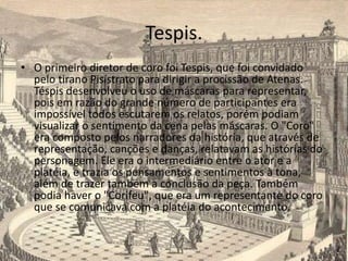 Tespis.
• O primeiro diretor de coro foi Tespis, que foi convidado
pelo tirano Pisístrato para dirigir a procissão de Atenas.
Téspis desenvolveu o uso de máscaras para representar,
pois em razão do grande número de participantes era
impossível todos escutarem os relatos, porém podiam
visualizar o sentimento da cena pelas máscaras. O "Coro"
era composto pelos narradores da história, que através de
representação, canções e danças, relatavam as histórias do
personagem. Ele era o intermediário entre o ator e a
platéia, e trazia os pensamentos e sentimentos à tona,
além de trazer também a conclusão da peça. Também
podia haver o "Corifeu", que era um representante do coro
que se comunicava com a platéia do acontecimento.
 