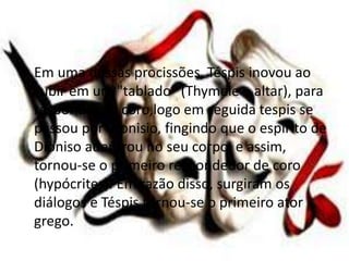 • Em uma dessas procissões, Téspis inovou ao
subir em um "tablado" (Thymele – altar), para
responder ao coro,logo em seguida tespis se
passou por Dionisio, fingindo que o espírito de
Dioniso adentrou no seu corpo, e assim,
tornou-se o primeiro respondedor de coro
(hypócrites). Em razão disso, surgiram os
diálogos e Téspis tornou-se o primeiro ator
grego.
 