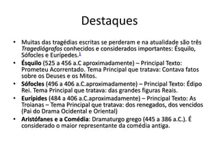 Destaques
• Muitas das tragédias escritas se perderam e na atualidade são três
Tragediógrafos conhecidos e considerados importantes: Ésquilo,
Sófocles e Eurípedes.1
• Ésquilo (525 a 456 a.C aproximadamente) – Principal Texto:
Prometeu Acorrentado. Tema Principal que tratava: Contava fatos
sobre os Deuses e os Mitos.
• Sófocles (496 a 406 a.C.aproximadamente) – Principal Texto: Édipo
Rei. Tema Principal que tratava: das grandes figuras Reais.
• Eurípides (484 a 406 a.C.aproximadamente) – Principal Texto: As
Troianas – Tema Principal que tratava: dos renegados, dos vencidos
(Pai do Drama Ocidental e Oriental)
• Aristófanes e a Comédia: Dramaturgo grego (445 a 386 a.C.). É
considerado o maior representante da comédia antiga.
 