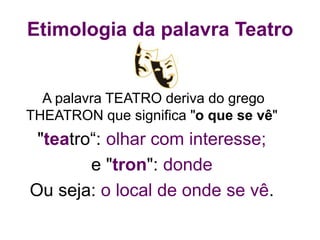 Etimologia da palavra Teatro
A palavra TEATRO deriva do grego
THEATRON que significa "o que se vê"
"teatro“: olhar com interesse;
e "tron": donde
Ou seja: o local de onde se vê.
 