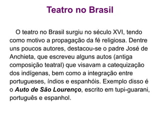 Teatro no Brasil
O teatro no Brasil surgiu no século XVI, tendo
como motivo a propagação da fé religiosa. Dentre
uns poucos autores, destacou-se o padre José de
Anchieta, que escreveu alguns autos (antiga
composição teatral) que visavam a catequização
dos indígenas, bem como a integração entre
portugueses, índios e espanhóis. Exemplo disso é
o Auto de São Lourenço, escrito em tupi-guarani,
português e espanhol.
 