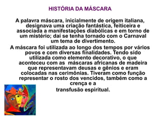 HISTÓRIA DA MÁSCARA
A palavra máscara, inicialmente de origem italiana,
designava uma criação fantástica, feiticeira e
associada a manifestações diabólicas e em torno de
um mistério; daí se tenha tornado com o Carnaval
um tema de divertimento.
A máscara foi utilizada ao longo dos tempos por vários
povos e com diversas finalidades. Tendo sido
utilizada como elemento decorativo, o que
aconteceu com as máscaras africanas de madeira
que representavam deusas e gênios e eram
colocadas nas cerimônias. Tiveram como função
representar o rosto dos vencidos, também como a
crença e a
transfusão espiritual.
 