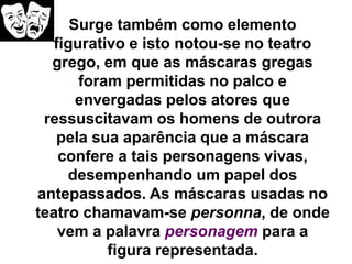 Surge também como elemento
figurativo e isto notou-se no teatro
grego, em que as máscaras gregas
foram permitidas no palco e
envergadas pelos atores que
ressuscitavam os homens de outrora
pela sua aparência que a máscara
confere a tais personagens vivas,
desempenhando um papel dos
antepassados. As máscaras usadas no
teatro chamavam-se personna, de onde
vem a palavra personagem para a
figura representada.
 