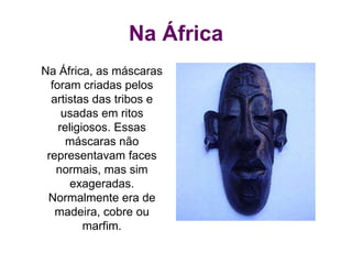 Na África
Na África, as máscaras
foram criadas pelos
artistas das tribos e
usadas em ritos
religiosos. Essas
máscaras não
representavam faces
normais, mas sim
exageradas.
Normalmente era de
madeira, cobre ou
marfim.
 