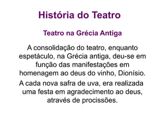 História do Teatro
Teatro na Grécia Antiga
A consolidação do teatro, enquanto
espetáculo, na Grécia antiga, deu-se em
função das manifestações em
homenagem ao deus do vinho, Dionísio.
A cada nova safra de uva, era realizada
uma festa em agradecimento ao deus,
através de procissões.
 