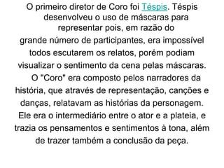 O primeiro diretor de Coro foi Téspis. Téspis
desenvolveu o uso de máscaras para
representar pois, em razão do
grande número de participantes, era impossível
todos escutarem os relatos, porém podiam
visualizar o sentimento da cena pelas máscaras.
O "Coro" era composto pelos narradores da
história, que através de representação, canções e
danças, relatavam as histórias da personagem.
Ele era o intermediário entre o ator e a plateia, e
trazia os pensamentos e sentimentos à tona, além
de trazer também a conclusão da peça.
 