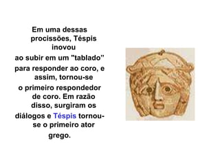 Em uma dessas
procissões, Téspis
inovou
ao subir em um "tablado”
para responder ao coro, e
assim, tornou-se
o primeiro respondedor
de coro. Em razão
disso, surgiram os
diálogos e Téspis tornou-
se o primeiro ator
grego.
 