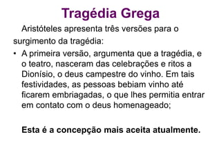 Tragédia Grega
Aristóteles apresenta três versões para o
surgimento da tragédia:
• A primeira versão, argumenta que a tragédia, e
o teatro, nasceram das celebrações e ritos a
Dionísio, o deus campestre do vinho. Em tais
festividades, as pessoas bebiam vinho até
ficarem embriagadas, o que lhes permitia entrar
em contato com o deus homenageado;
Esta é a concepção mais aceita atualmente.
 