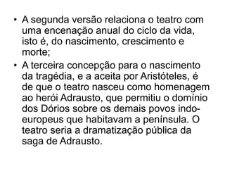 • A segunda versão relaciona o teatro com
uma encenação anual do ciclo da vida,
isto é, do nascimento, crescimento e
morte;
• A terceira concepção para o nascimento
da tragédia, e a aceita por Aristóteles, é
de que o teatro nasceu como homenagem
ao herói Adrausto, que permitiu o domínio
dos Dórios sobre os demais povos indo-
europeus que habitavam a península. O
teatro seria a dramatização pública da
saga de Adrausto.
 