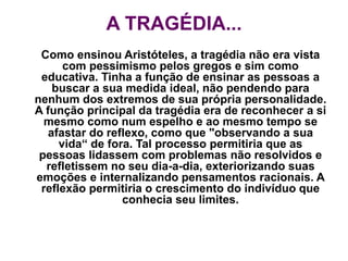 A TRAGÉDIA...
Como ensinou Aristóteles, a tragédia não era vista
com pessimismo pelos gregos e sim como
educativa. Tinha a função de ensinar as pessoas a
buscar a sua medida ideal, não pendendo para
nenhum dos extremos de sua própria personalidade.
A função principal da tragédia era de reconhecer a si
mesmo como num espelho e ao mesmo tempo se
afastar do reflexo, como que "observando a sua
vida“ de fora. Tal processo permitiria que as
pessoas lidassem com problemas não resolvidos e
refletissem no seu dia-a-dia, exteriorizando suas
emoções e internalizando pensamentos racionais. A
reflexão permitiria o crescimento do indivíduo que
conhecia seu limites.
 