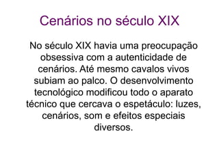 Cenários no século XIX
No século XIX havia uma preocupação
obsessiva com a autenticidade de
cenários. Até mesmo cavalos vivos
subiam ao palco. O desenvolvimento
tecnológico modificou todo o aparato
técnico que cercava o espetáculo: luzes,
cenários, som e efeitos especiais
diversos.
 
