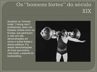 Surgiram os “homens fortes” (“strong men”) profissionais, tanto nos Estados Unidos como na Europa, que ganhavam a vida com tais demonstrações em circos e outras festas e shows públicos. Foi destas demonstrações de força que evoluiu, mais tarde, o esporte do bodybuilding. 