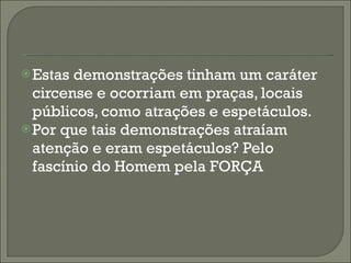 Estas demonstrações tinham um caráter circense e ocorriam em praças, locais públicos, como atrações e espetáculos. Por que tais demonstrações atraíam atenção e eram espetáculos? Pelo fascínio do Homem pela FORÇA 