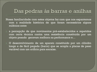Nossa familiaridade com estes objetos faz com que nos espantemos com a realidade histórica de que foram necessários alguns milênios entre  a percepção de que movimentos pré-estabelecidos e repetidos com certa técnica contra uma resistência constituída por um objeto pesado  geravam melhora na performance e… O desenvolvimento de um aparato constituido por um cilindro longo e de fácil pegada (barra) que se acopla a placas de peso variável com um orifício para encaixe. 