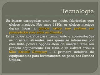 As barras carregadas eram, no início, fabricadas com globos maciços. Nos anos 1880s, os globos maciços deram lugar a  globos vazios que podiam ser preenchidos com areia ou chumbo .  Estes novos aparatos para treinamento e apresentações se tornaram atraentes, mas quem se interessou por eles tinha poucas opções além de mandar fazer seu próprio equipamento. Em 1902, Alan Calvert criou a  Milo Barbell Company  – a primeira indústria de equipamentos para levantamento de peso, nos Estados Unidos.  
