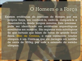 Existem evidências do interesse do Homem por sua própria força, em conhecê-la, exibí-la, compará-la e desenvolvê-la, desde tempos remotos. Este interesse  pode ser identificado em evidências arqueológicas envolvidas em mistério.  São registros mais mitológicos do que factuais que falam de feitos de grande força física.  Milo de Crotona , o mais conhecido lutador olímpico, é um. Conta-se que ele carregou um novilho de cerca de 350kg, por toda a extensão do estádio olímpico.  