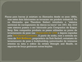 Placas para barras já existiam na Alemanha desde os anos 1880s, mas estes dois fabricantes as tornaram um produto industrial. Foi na Alemanha que Theodore Siebert introduziu o “sistema universal de carregamento de discos na barra” em 1901. Em 1910 esse sistema passou a ser fabricado pela Companhia de Kaspar Berg. Esta companhia produziu os pesos utilizados na prova de levantamento de peso nas  Olimpíadas de 1928  e depois copiadas pela  York Barbell Company . A partir de então, com a entrada em cena de  Bob Hoffman , proprietário da York Barbell, entusiasta do levantamento de peso e bodybuilding, patrocinador de inúmeros eventos na área e editor da revista Strength and Health, os esportes de força ganharam outras feições.  