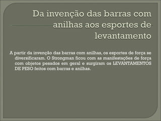 A partir da invenção das barras com anilhas, os esportes de força se diversificaram. O Strongman ficou com as manifestações de força com objetos pesados em geral e surgiram os LEVANTAMENTOS DE PESO feitos com barras e anilhas.  