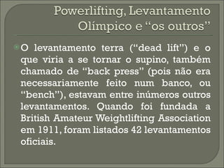 O levantamento terra (“dead lift”) e o que viria a se tornar o supino, também chamado de “back press” (pois não era necessariamente feito num banco, ou “bench”), estavam entre inúmeros outros levantamentos. Quando foi fundada a British Amateur Weightlifting Association em 1911, foram listados 42 levantamentos oficiais. 