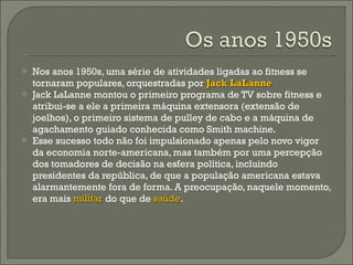 Nos anos 1950s, uma série de atividades ligadas ao fitness se tornaram populares, orquestradas por  Jack LaLanne  Jack LaLanne montou o primeiro programa de TV sobre fitness e atribui-se a ele a primeira máquina extensora (extensão de joelhos), o primeiro sistema de pulley de cabo e a máquina de agachamento guiado conhecida como Smith machine.  Esse sucesso todo não foi impulsionado apenas pelo novo vigor da economia norte-americana, mas também por uma percepção dos tomadores de decisão na esfera política, incluindo presidentes da república, de que a população americana estava alarmantemente fora de forma. A preocupação, naquele momento, era mais  militar   do que de  saúde .  