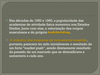Nas décadas de 1950 e 1960, a popularidade das academias de atividade fisica aumentou nos Estados Unidos. Junto com elas, a valorização dos corpos musculosos e do próprio  bodybuilding .  A indústria das máquinas de treinamento resistido , portanto, parecem ter sido inicialmente o resultado de um forte “market push”, sendo diretamente resultado da pressão de um mercado que se diversificava e aumentava a cada ano. 
