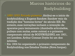 1880-1933: Período pioneiro . Atribui-se o início do bodybuilding a Eugene Sandow. Sandow veio da tradição dos “homens fortes” do século XIX. No entanto, suas inovações incluem a invenção de aparatos para treinamento (dumbells articulados, pulleys com molas, entre outros) e o primeiro campeonato oficial de BODYBUILDING, em 1901, em Londres. Arthur Connan Doyle foi um dos árbitros. Em 1904 foi organizado o primeiro campeonato de Bodybuilding nos Estados Unidos (Nova Iorque). 