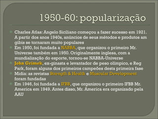 Charles Atlas: Angelo Siciliano começou a fazer sucesso em 1921. A partir dos anos 1940s, anúncios de seus métodos e produtos am gibis se tornaram muito populares Em 1950, foi fundada a  NABBA , que organizou o primeiro Mr. Universe também em 1950. Originalmente inglesa, com a mundialização do esporte, tornou-se NABBA-Universe John Grimek , ex-ginasta e levantador de peso olímpico, e Reg Park, foram alguns dos primeiros campeões desta primeira fase Midia: as revistas  Strength & Health  e  Muscular Development  foram fundadas Em 1946, foi fundada a  IFBB , que organizou o primeiro IFBB Mr. America em 1949. Antes disso, Mr. America era organizado pela AAU 