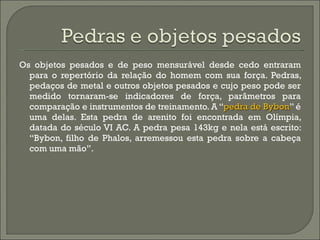 Os objetos pesados e de peso mensurável desde cedo entraram para o repertório da relação do homem com sua força. Pedras, pedaços de metal e outros objetos pesados e cujo peso pode ser medido tornaram-se indicadores de força, parâmetros para comparação e instrumentos de treinamento. A “ pedra de Bybon ” é uma delas. Esta pedra de arenito foi encontrada em Olímpia, datada do século VI AC. A pedra pesa 143kg e nela está escrito: “Bybon, filho de Phalos, arremessou esta pedra sobre a cabeça com uma mão”.  