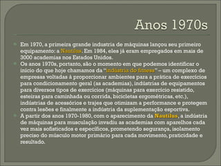 Em 1970, a primeira grande industria de máquinas lançou seu primeiro equipamento: a  Nautilus . Em 1984, eles já eram empregados em mais de 3000 academias nos Estados Unidos.  Os anos 1970s, portanto, são o momento em que podemos identificar o início do que hoje chamamos da “ indústria do fitness ” – um complexo de empresas voltadas à proporcionar ambientes para a prática de exercícios para condicionamento geral (as academias), indústrias de equipamentos para diversos tipos de exercícios (máquinas para exercício resistido, esteiras para caminhada ou corrida, bicicletas ergométricas, etc.), indústrias de acessórios e trajes que otimizam a performance e protegem contra lesões e finalmente a indústria da suplementação esportiva.  A partir dos anos 1970-1980, com o aparecimento da  Nautilus , a indústria de máquinas para musculação invadiu as academias com aparelhos cada vez mais sofisticados e específicos, prometendo segurança, isolamento preciso do músculo motor primário para cada movimento, praticidade e resultado. 