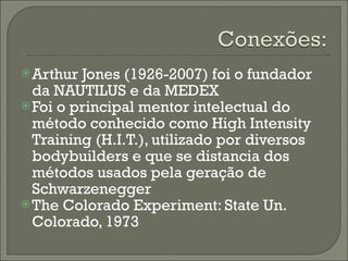 Arthur Jones (1926-2007) foi o fundador da NAUTILUS e da MEDEX Foi o principal mentor intelectual do método conhecido como High Intensity Training (H.I.T.), utilizado por diversos bodybuilders e que se distancia dos métodos usados pela geração de Schwarzenegger The Colorado Experiment: State Un. Colorado, 1973 