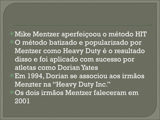 Mike Mentzer aperfeiçoou o método HIT  O método batizado e popularizado por Mentzer como Heavy Duty é o resultado disso e foi aplicado com sucesso por atletas como Dorian Yates Em 1994, Dorian se associou aos irmãos Menzter na “Heavy Duty Inc.” Os dois irmãos Mentzer faleceram em 2001 