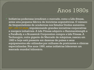 Indústrias poderosas invadiram o mercado, como a Life-fitness, antes uma pequena fábrica de bicicletas ergométricas. O número de frequentadores de academias nos Estados Unidos aumentou  63% em 10 anos , impulsionando grandes iniciativas corporativas e mergers industriais. A Life Fitness adquiriu a Hammerstrength e a ParaBody, e a Brunswick Corporation compra a Life Fitness. A Technogym, outra gigante do Mercado de máquinas, nasceu em 1983 e hoje está presente em dezenas de países e seus equipamentos são utilizados por milhares de praticantes e clínicas especializadas. Nos anos 1990, estas indústrias lideravam um mercado mundial bilionário. 