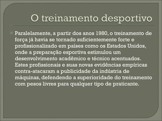 Paralelamente, a partir dos anos 1980, o treinamento de força já havia se tornado suficientemente forte e profissionalizado em países como os Estados Unidos, onde a preparação esportiva estimulou um desenvolvimento acadêmico e técnico acentuados. Estes profissionais e suas novas evidências empíricas contra-atacaram a publicidade da indústria de máquinas, defendendo a superioridade do treinamento com pesos livres para qualquer tipo de praticante. 