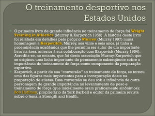 O primeiro livro de grande influência no treinamento de força foi  Weight Training in Athletics  (Murrey & Karpovich 1956). A história deste livro foi relatada em detalhes pelo próprio  Murrey   (Murray 1997) numa homenagem a  Karpovitch . Murrey, aos vinte e seis anos, já tinha a proeminência acadêmica que lhe permitiu ser autor de um importante livro na área, anterior à sua colaboração com Karpovich (Murray 1954). Acredita-se, no entanto, que foi desta associação Murray-Karpovich que se originou uma linha importante do pensamento subseqüente sobre a importância do treinamento de força como componente da preparação esportiva.  Karpovich, a partir de sua “conversão” ao treinamento de força, se tornou uma das figuras mais importantes para a incorporação deste na preparação de atletas. Essa conversão se deu sob a influência de outra personagem de grande importância no levantamento de peso e treinamento de força (que inicialmente eram praticamente sinônimos):  Bob Hoffman , proprietário da York Barbell e editor da primeira revista sobre o tema, a Strength and Health. 