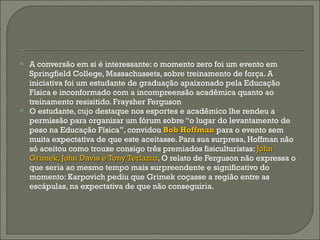 A conversão em si é interessante: o momento zero foi um evento em Springfield College, Massachussets, sobre treinamento de força. A iniciativa foi um estudante de graduação apaixonado pela Educação Física e inconformado com a incompreensão acadêmica quanto ao treinamento resisitido. Fraysher Ferguson O estudante, cujo destaque nos esportes e acadêmico lhe rendeu a permissão para organizar um fórum sobre “o lugar do levantamento de peso na Educação Física”, convidou  Bob Hoffman  para o evento sem muita expectativa de que este aceitasse. Para sua surpresa, Hoffman não só aceitou como trouxe consigo três premiados fisiculturistas:  John Grimek, John Davis e Tony Terlazzo . O relato de Ferguson não expressa o que seria ao mesmo tempo mais surpreendente e significativo do momento: Karpovich pediu que Grimek coçasse a região entre as escápulas, na expectativa de que não conseguiria. 