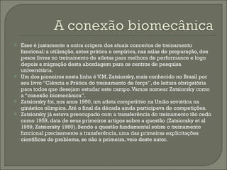 Esse é justamente a outra origem dos atuais conceitos de treinamento funcional: a utilização, antes prática e empírica, nas salas de preparação, dos pesos livres no treinamento de atletas para melhora de performance e logo depois a migração desta abordagem para os centros de pesquisa universitária. Um dos pioneiros nesta linha é V.M. Zatsiorsky, mais conhecido no Brasil por seu livro “Ciência e Prática do treinamento de força”, de leitura obrigatória para todos que desejam estudar este campo. Vamos nomear Zatsiorsky como a “conexão biomecânica”. Zatsiorsky foi, nos anos 1950, um atleta competitivo na União soviética na ginástica olímpica. Até o final da década ainda participava de competições.  Zatsiorsky já estava preocupado com a transferência do treinamento tão cedo como 1959, data de seus primeiros artigos sobre a questão (Zatsiorsky et al 1959, Zatsiorsky 1960). Sendo a questão fundamental sobre o treinamento funcional precisamente a transferência, uma das primeiras explicitações científicas do problema, se não a primeira, veio deste autor. 
