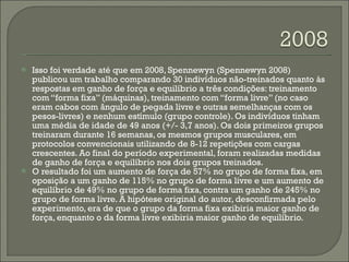Isso foi verdade até que em 2008, Spennewyn (Spennewyn 2008) publicou um trabalho comparando 30 indivíduos não-treinados quanto às respostas em ganho de força e equilíbrio a três condições: treinamento com “forma fixa” (máquinas), treinamento com “forma livre” (no caso eram cabos com ângulo de pegada livre e outras semelhanças com os pesos-livres) e nenhum estímulo (grupo controle). Os indivíduos tinham uma média de idade de 49 anos (+/- 3,7 anos). Os dois primeiros grupos treinaram durante 16 semanas, os mesmos grupos musculares, em protocolos convencionais utilizando de 8-12 repetições com cargas crescentes. Ao final do período experimental, foram realizadas medidas de ganho de força e equilíbrio nos dois grupos treinados. O resultado foi um aumento de força de 57% no grupo de forma fixa, em oposição a um ganho de 115% no grupo de forma livre e um aumento de equilíbrio de 49% no grupo de forma fixa, contra um ganho de 245% no grupo de forma livre. A hipótese original do autor, desconfirmada pelo experimento, era de que o grupo da forma fixa exibiria maior ganho de força, enquanto o da forma livre exibiria maior ganho de equilíbrio. 