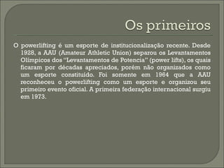 O powerlifting é um esporte de institucionalização recente. Desde 1928, a AAU (Amateur Athletic Union) separou os Levantamentos Olímpicos dos “Levantamentos de Potencia” (power lifts), os quais ficaram por décadas apreciados, porém não organizados como um esporte constituído. Foi somente em 1964 que a AAU reconheceu o powerlifting como um esporte e organizou seu primeiro evento oficial. A primeira federação internacional surgiu em 1973. 