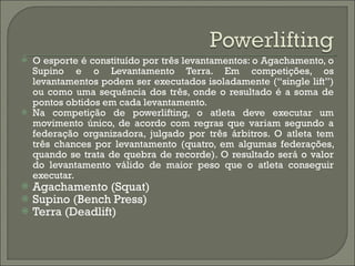 O esporte é constituído por três levantamentos: o Agachamento, o Supino e o Levantamento Terra. Em competições, os levantamentos podem ser executados isoladamente (“single lift”) ou como uma sequência dos três, onde o resultado é a soma de pontos obtidos em cada levantamento. Na competição de powerlifting, o atleta deve executar um movimento único, de acordo com regras que variam segundo a federação organizadora, julgado por três árbitros. O atleta tem três chances por levantamento (quatro, em algumas federações, quando se trata de quebra de recorde). O resultado será o valor do levantamento válido de maior peso que o atleta conseguir executar.  Agachamento (Squat) Supino (Bench Press) Terra (Deadlift) 