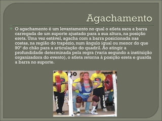 O agachamento é um levantamento no qual o atleta saca a barra carregada de um suporte ajustado para a sua altura, na posição ereta. Uma vez estável, agacha com a barra posicionada nas costas, na região do trapézio, num ângulo igual ou menor do que 90º do chão para a articulação do quadril. Ao atingir a profundidade determinada pela regra (varia segundo a instituição organizadora do evento), o atleta retorna à posição ereta e guarda a barra no suporte. 