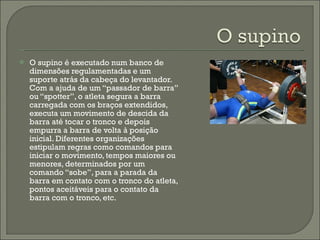 O supino é executado num banco de dimensões regulamentadas e um suporte atrás da cabeça do levantador. Com a ajuda de um “passador de barra” ou “spotter”, o atleta segura a barra carregada com os braços extendidos, executa um movimento de descida da barra até tocar o tronco e depois empurra a barra de volta à posição inicial. Diferentes organizações estipulam regras como comandos para iniciar o movimento, tempos maiores ou menores, determinados por um comando “sobe”, para a parada da barra em contato com o tronco do atleta, pontos aceitáveis para o contato da barra com o tronco, etc.  