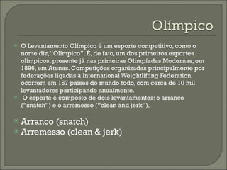 O Levantamento Olímpico é um esporte competitivo, como o nome diz, “Olímpico”. É, de fato, um dos primeiros esportes olímpicos, presente já nas primeiras Olimpíadas Modernas, em 1896, em Atenas. Competições organizadas principalmente por federações ligadas à International Weightlifting Federation ocorrem em 167 países do mundo todo, com cerca de 10 mil levantadores participando anualmente.   O esporte é composto de dois levantamentos: o arranco (“snatch”) e o arremesso (“clean and jerk”).  Arranco (snatch) Arremesso (clean & jerk) 