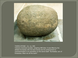 THERA STONE - Inv. no. 509. Volcanic (trachyte) boulder, weighing 480 kilos. It was lifted by the athlete Eumastas with his bare hands and his achievement is commemorated in an inscription on the stone itself: "Eumastas, son of Kritobolos, lifted me off the earth".  