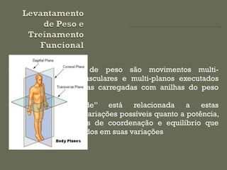 Os levantamentos de peso são movimentos multi-articulares, multi-musculares e multi-planos executados com barras olímpicas carregadas com anilhas do peso desejado Sua “funcionalidade” está relacionada a estas características a às variações possíveis quanto a potência, agilidade, elementos de coordenação e equilíbrio que podem ser introduzidos em suas variações 
