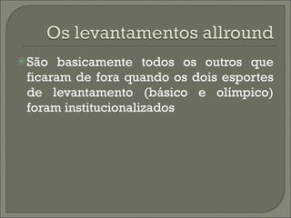 São basicamente todos os outros que ficaram de fora quando os dois esportes de levantamento (básico e olímpico) foram institucionalizados 
