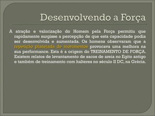 A atração e valorização do Homem pela Força permitiu que rapidamente surgisse a percepção de que esta capacidade podia ser desenvolvida e aumentada.  Os homens observaram que a  repetição planejada de movimentos  provocava uma melhora na sua performance.  Esta é a origem do TREINAMENTO DE FORÇA. Existem relatos de levantamento de sacos de areia no Egito antigo e também de treinamento com halteres no século II DC, na Grécia.  