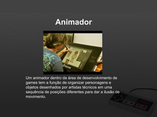 Animador

Um animador dentro da área de desenvolvimento de
games tem a função de organizar personagens e
objetos desenhados por artistas técnicos em uma
sequência de posições diferentes para dar a ilusão de
movimento.

 